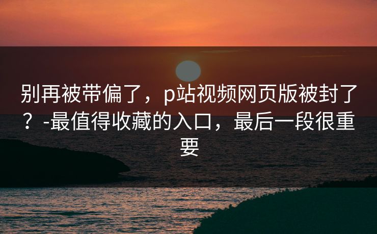 别再被带偏了，p站视频网页版被封了？-最值得收藏的入口，最后一段很重要