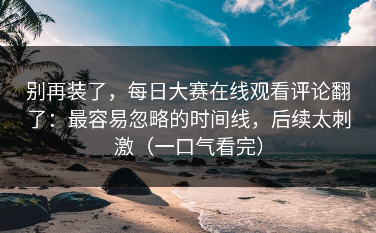 别再装了，每日大赛在线观看评论翻了：最容易忽略的时间线，后续太刺激（一口气看完）