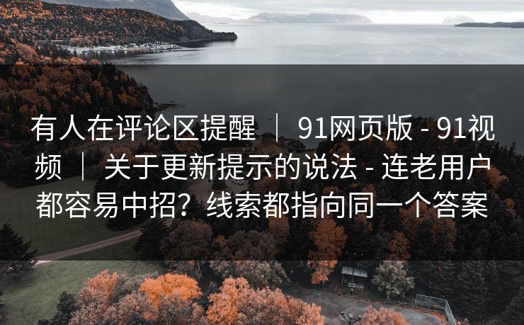 有人在评论区提醒 | 91网页版 - 91视频 | 关于更新提示的说法 - 连老用户都容易中招?线索都指向同一个答案 有人在评论区提醒 | 91网页版 - 91视频 | 关于更新提示的说法 - 连老用户都容易中招?线索都指向同一个答案