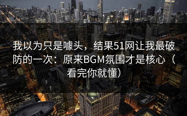 我以为只是噱头，结果51网让我最破防的一次：原来BGM氛围才是核心（看完你就懂）