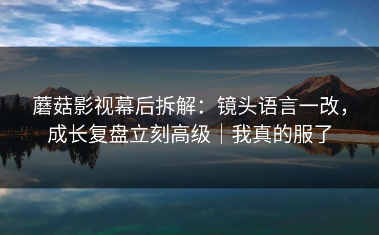 蘑菇影视幕后拆解：镜头语言一改，成长复盘立刻高级｜我真的服了